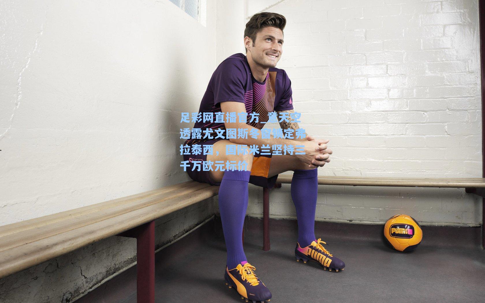 足彩网直播官方_意天空透露尤文图斯冬窗锁定弗拉泰西，国际米兰坚持三千万欧元标价