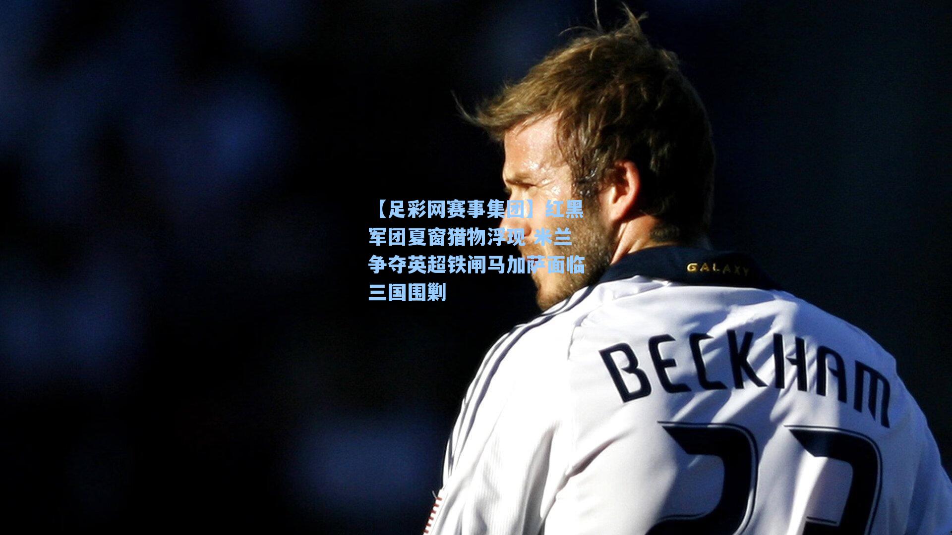 【足彩网赛事集团】红黑军团夏窗猎物浮现 米兰争夺英超铁闸马加萨面临三国围剿