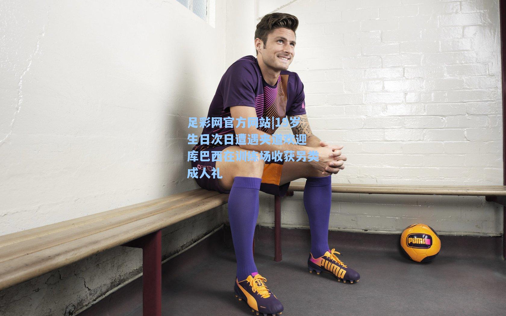 19岁生日次日遭遇夹道欢迎 库巴西在训练场收获另类成人礼