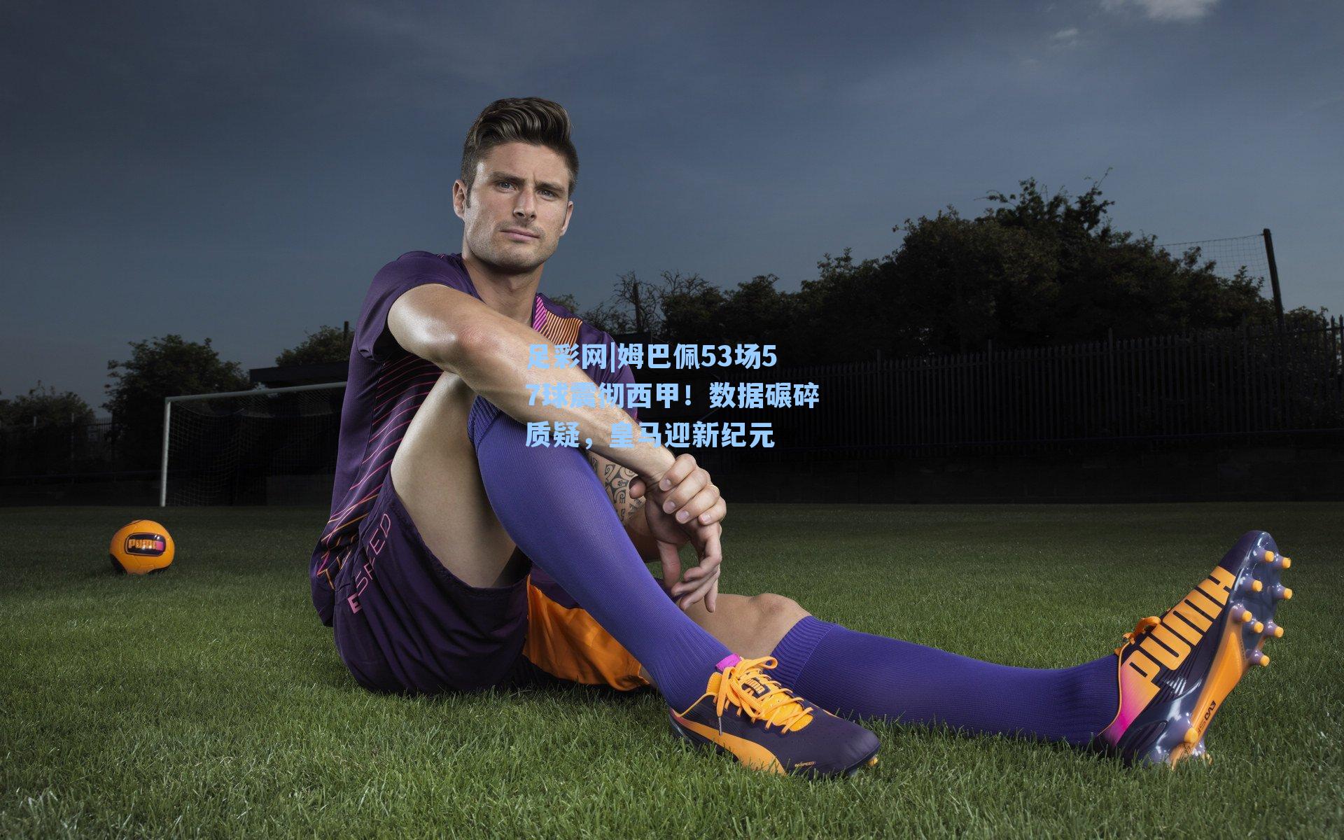 足彩网|姆巴佩53场57球震彻西甲！数据碾碎质疑，皇马迎新纪元