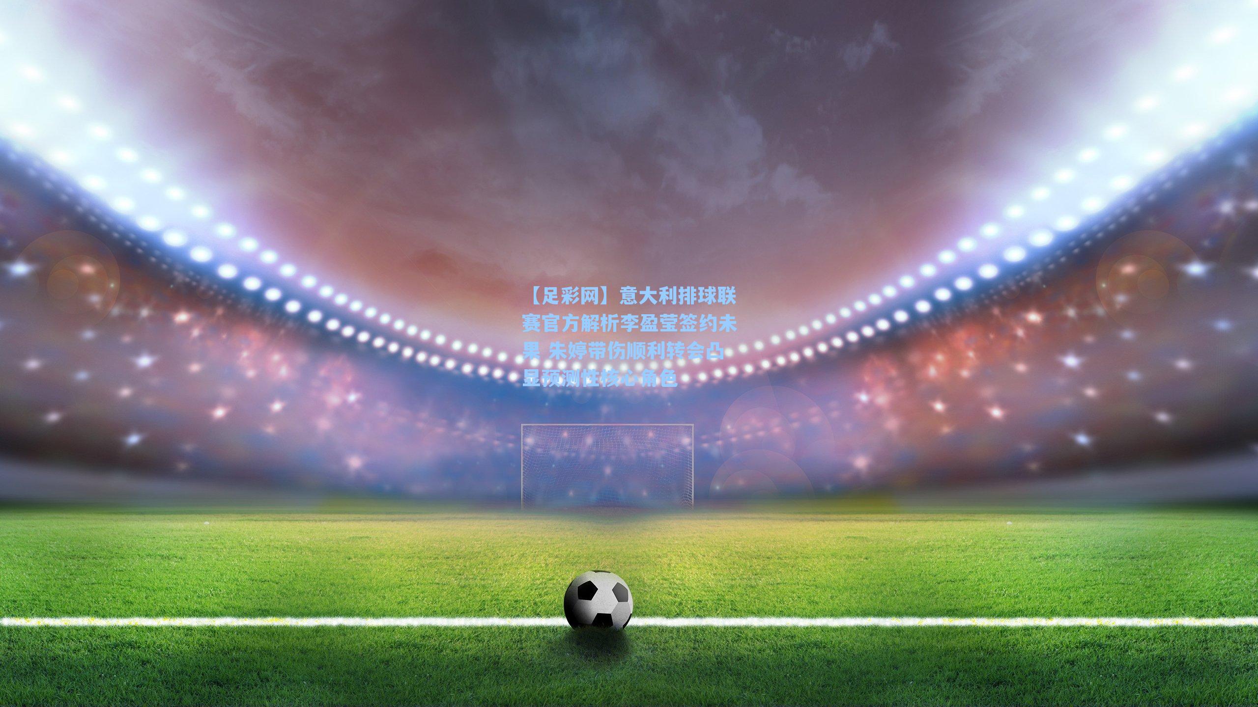 【足彩网】意大利排球联赛官方解析李盈莹签约未果 朱婷带伤顺利转会凸显预测性核心角色
