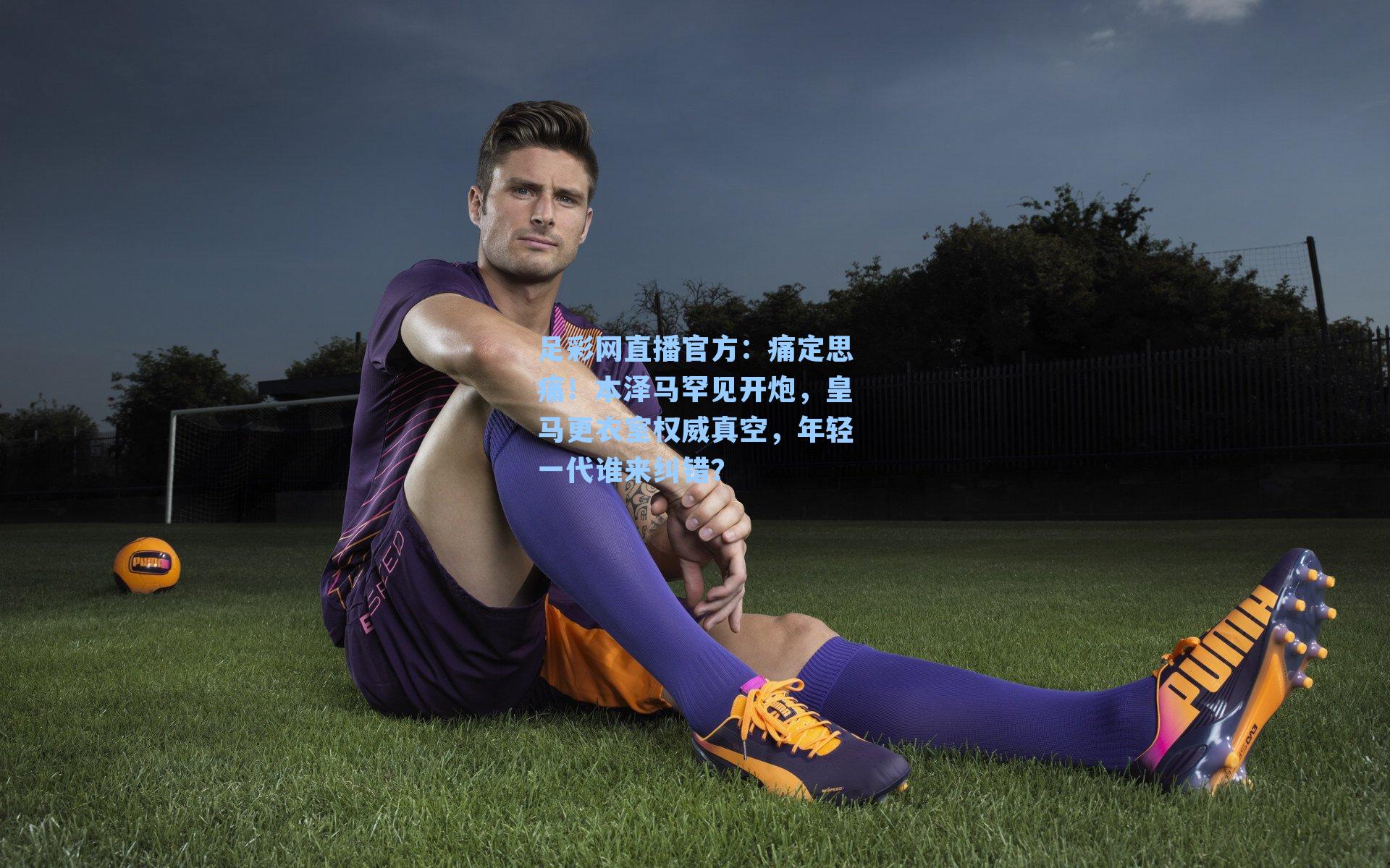 足彩网直播官方：痛定思痛！本泽马罕见开炮，皇马更衣室权威真空，年轻一代谁来纠错？
