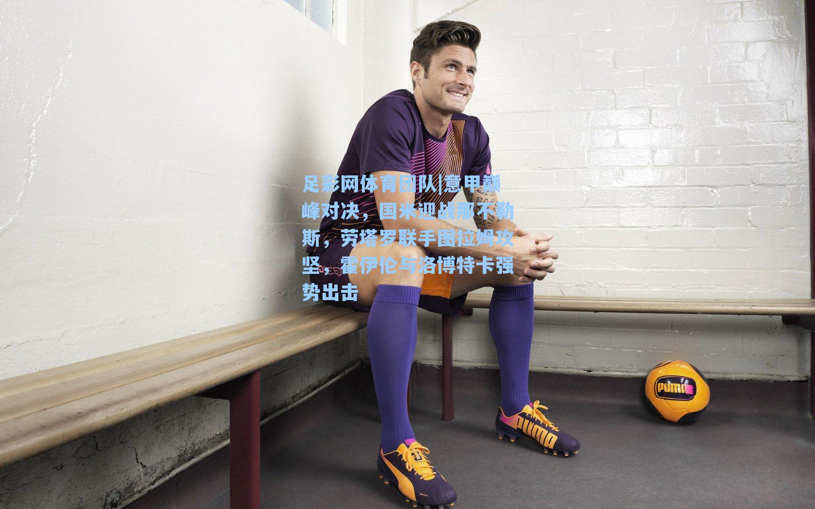 足彩网体育团队|意甲巅峰对决，国米迎战那不勒斯，劳塔罗联手图拉姆攻坚，霍伊伦与洛博特卡强势出击