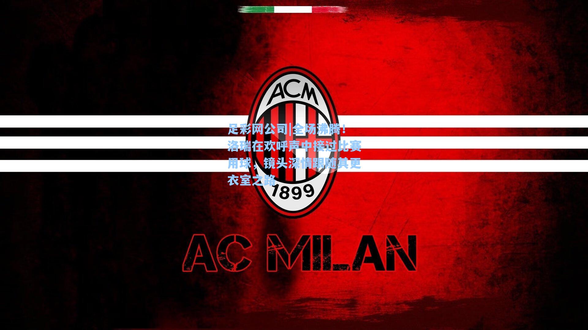 足彩网公司|全场沸腾！洛瑞在欢呼声中接过比赛用球，镜头深情跟随其更衣室之路