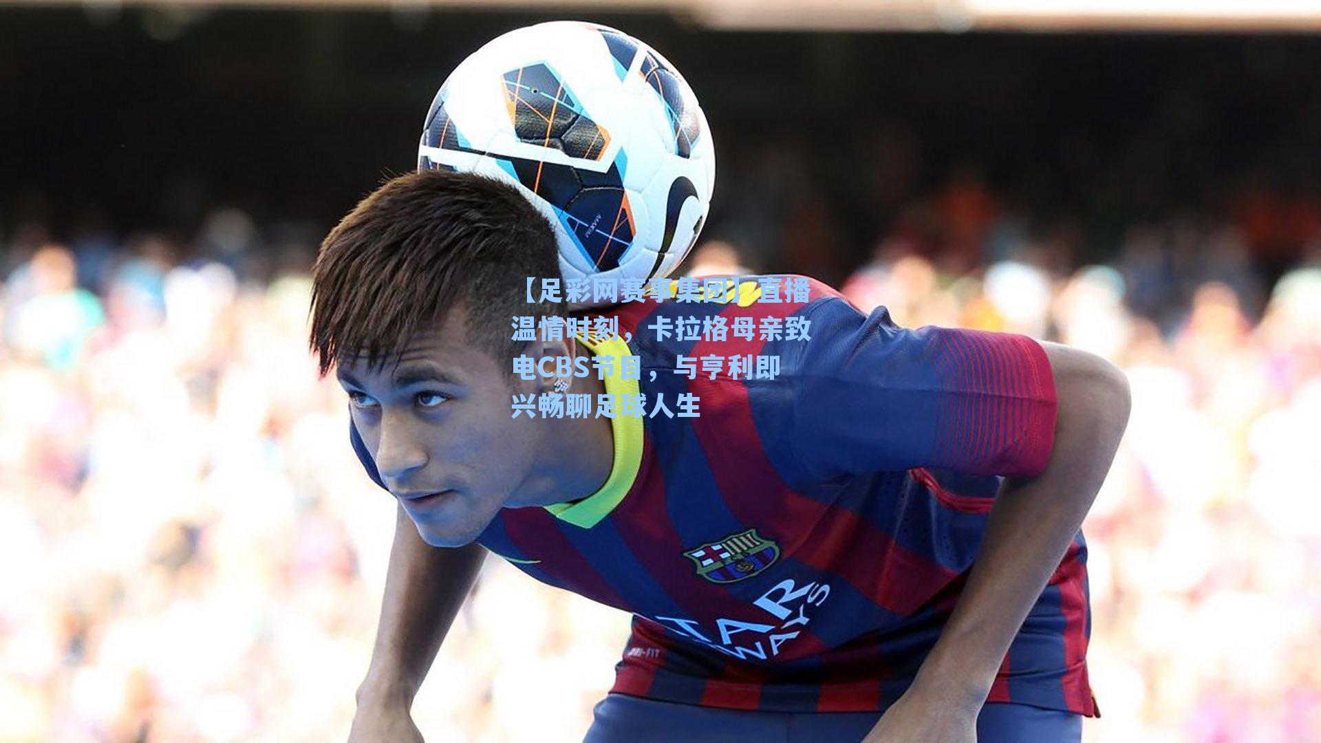 【足彩网赛事集团】直播温情时刻，卡拉格母亲致电CBS节目，与亨利即兴畅聊足球人生